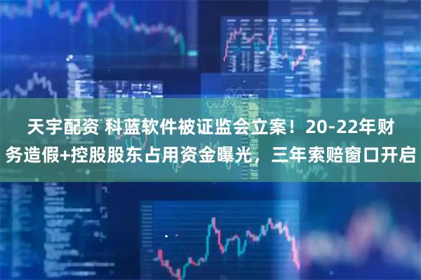 天宇配资 科蓝软件被证监会立案！20-22年财务造假+控股股东占用资金曝光，三年索赔窗口开启